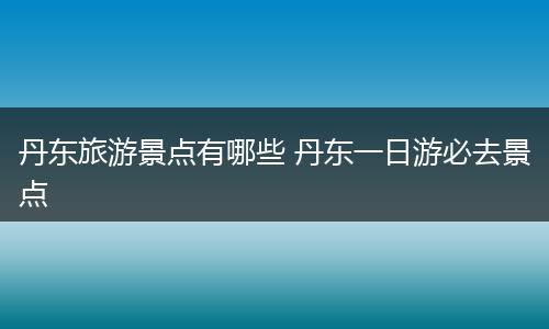 丹东旅游景点有哪些 丹东一日游必去景点