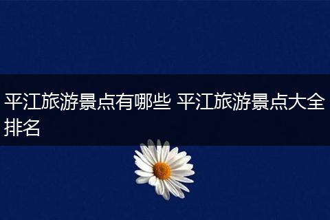 平江旅游景点有哪些 平江旅游景点大全排名