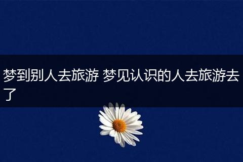 梦到别人去旅游 梦见认识的人去旅游去了