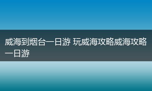 威海到烟台一日游 玩威海攻略威海攻略一日游