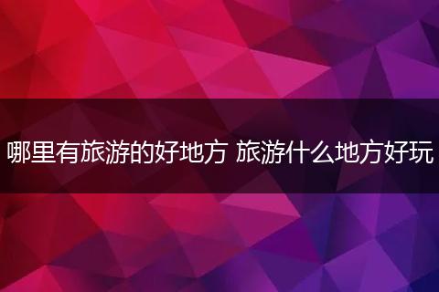 哪里有旅游的好地方 旅游什么地方好玩