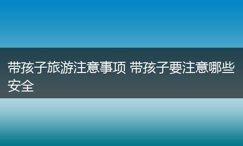 带孩子旅游注意事项 带孩子要注意哪些安全