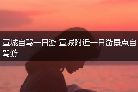 宣城自驾一日游 宣城附近一日游景点自驾游
