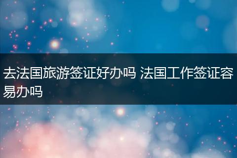 去法国旅游签证好办吗 法国工作签证容易办吗
