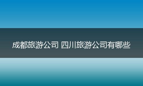 成都旅游公司 四川旅游公司有哪些