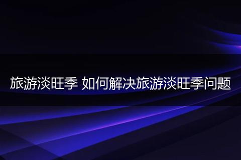 旅游淡旺季 如何解决旅游淡旺季问题