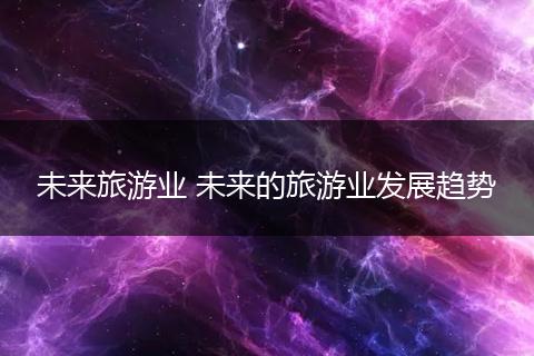 未来旅游业 未来的旅游业发展趋势