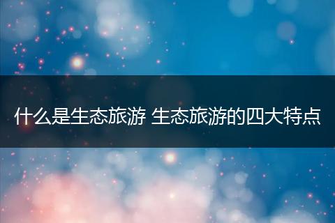 什么是生态旅游 生态旅游的四大特点