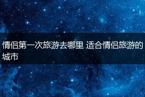 情侣第一次旅游去哪里 适合情侣旅游的城市