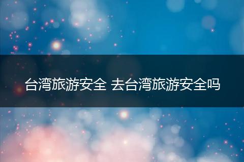台湾旅游安全 去台湾旅游安全吗