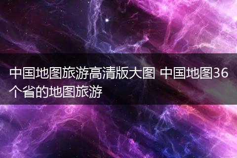 中国地图旅游高清版大图 中国地图36个省的地图旅游