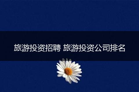 旅游投资招聘 旅游投资公司排名