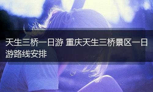 天生三桥一日游 重庆天生三桥景区一日游路线安排