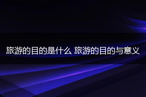 旅游的目的是什么 旅游的目的与意义