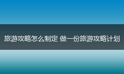 旅游攻略怎么制定 做一份旅游攻略计划
