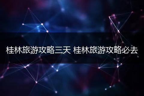桂林旅游攻略三天 桂林旅游攻略必去