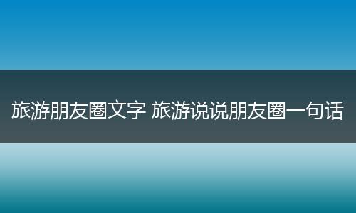 旅游朋友圈文字 旅游说说朋友圈一句话