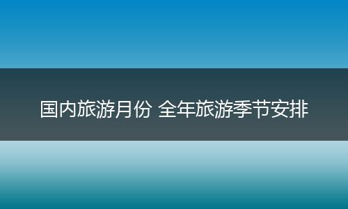 国内旅游月份 全年旅游季节安排