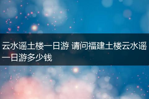 云水谣土楼一日游 请问福建土楼云水谣一日游多少钱