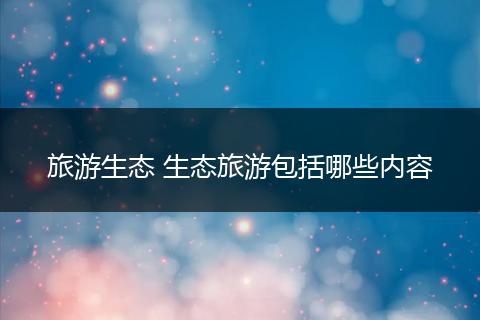 旅游生态 生态旅游包括哪些内容