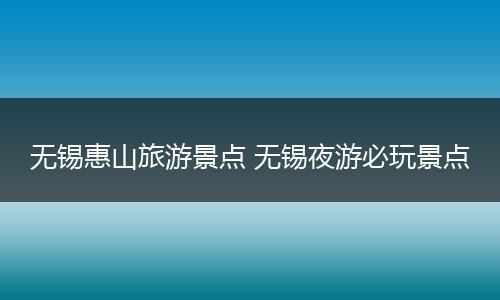 无锡惠山旅游景点 无锡夜游必玩景点