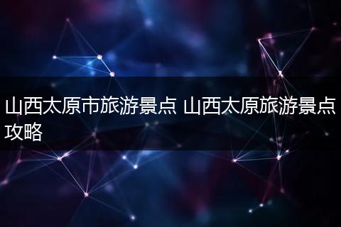 山西太原市旅游景点 山西太原旅游景点攻略