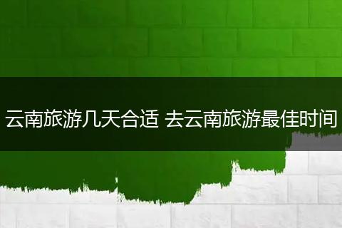 云南旅游几天合适 去云南旅游最佳时间