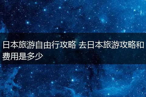 日本旅游自由行攻略 去日本旅游攻略和费用是多少