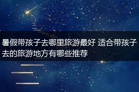 暑假带孩子去哪里旅游最好 适合带孩子去的旅游地方有哪些推荐