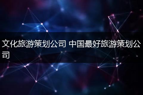 文化旅游策划公司 中国最好旅游策划公司
