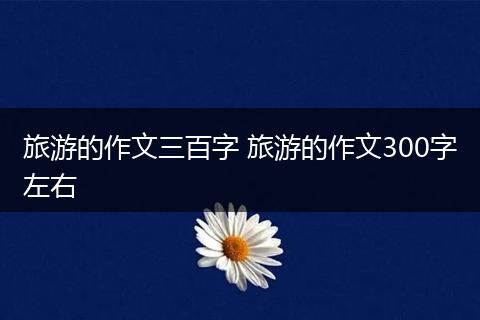 旅游的作文三百字 旅游的作文300字左右