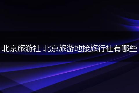 北京旅游社 北京旅游地接旅行社有哪些