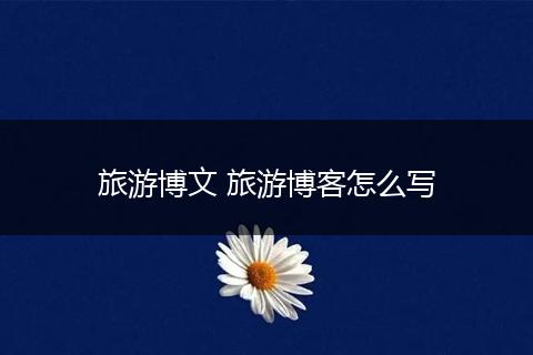 旅游博文 旅游博客怎么写