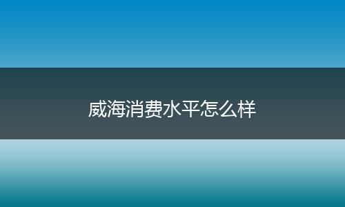 威海消费水平怎么样