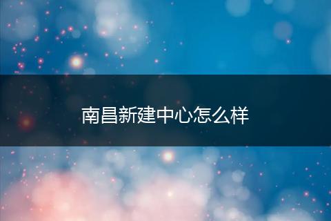 南昌新建中心怎么样