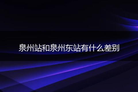 泉州站和泉州东站有什么差别