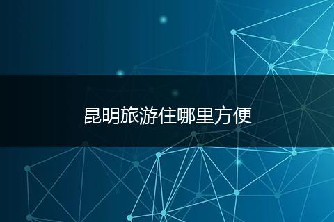 昆明旅游住哪里方便