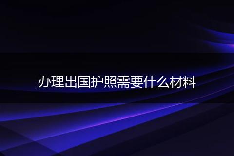 办理出国护照需要什么材料