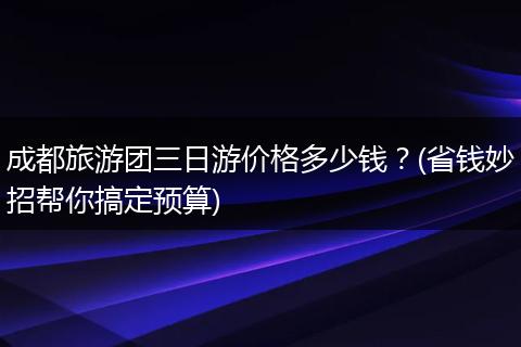成都旅游团三日游价格多少钱？(省钱妙招帮你搞定预算)
