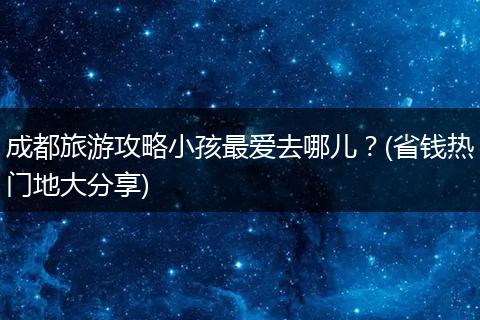 成都旅游攻略小孩最爱去哪儿？(省钱热门地大分享)