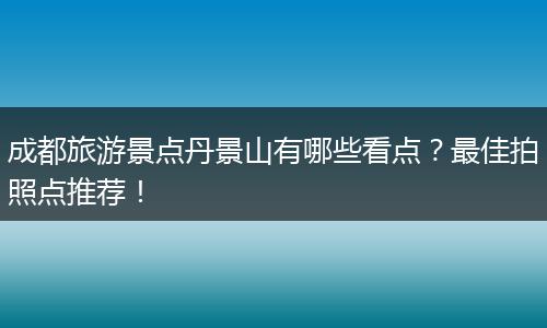 成都旅游景点丹景山有哪些看点？最佳拍照点推荐！