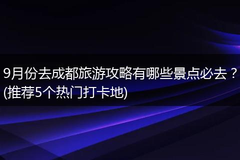 9月份去成都旅游攻略有哪些景点必去？(推荐5个热门打卡地)