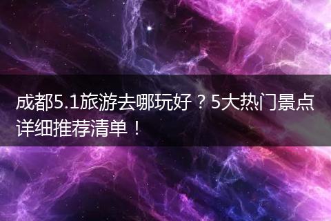 成都5.1旅游去哪玩好？5大热门景点详细推荐清单！