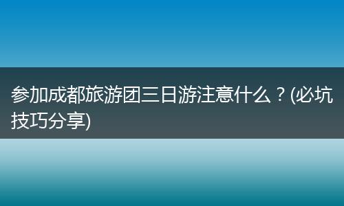参加成都旅游团三日游注意什么？(必坑技巧分享)