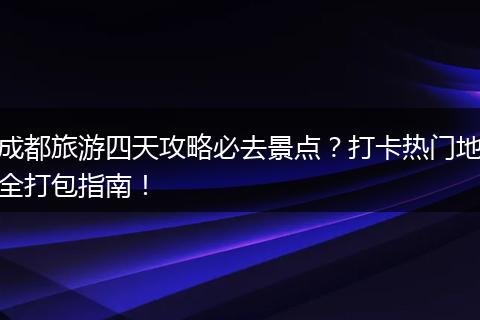 成都旅游四天攻略必去景点？打卡热门地全打包指南！