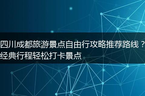 四川成都旅游景点自由行攻略推荐路线？经典行程轻松打卡景点