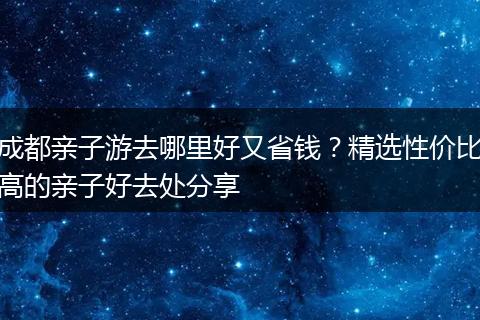 成都亲子游去哪里好又省钱？精选性价比高的亲子好去处分享