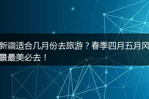 新疆适合几月份去旅游？春季四月五月风景最美必去！