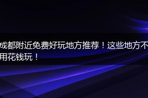 成都附近免费好玩地方推荐！这些地方不用花钱玩！