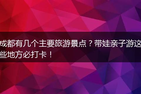 成都有几个主要旅游景点？带娃亲子游这些地方必打卡！